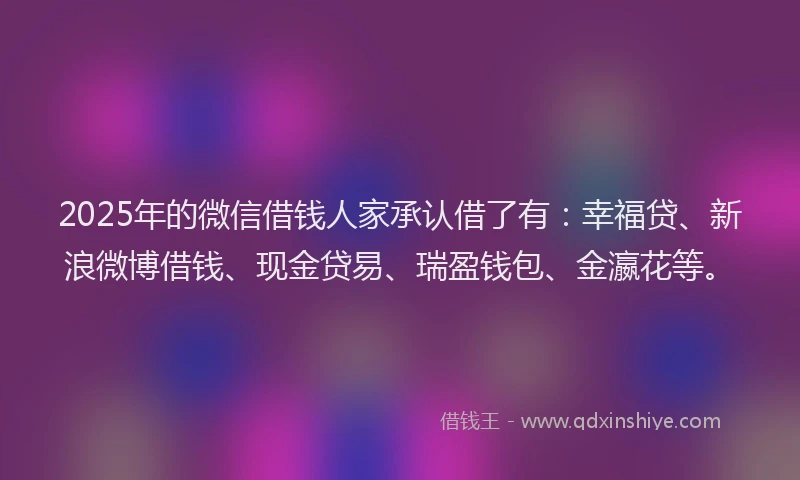 2025年的微信借钱人家承认借了有：幸福贷、新浪微博借钱、现金贷易、瑞盈钱包、金瀛花等。