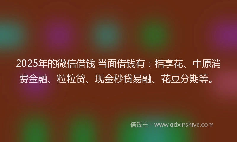 2025年的微信借钱 当面借钱有：桔享花、中原消费金融、粒粒贷、现金秒贷易融、花豆分期等。