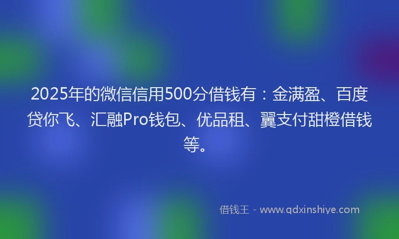 2025年的微信信用500分借钱有：金满盈、百度贷你飞、汇融Pro钱包、优品租、翼支付甜橙借钱等。