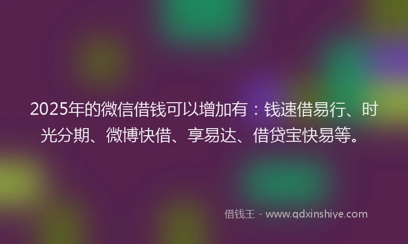 2025年的微信借钱可以增加有：钱速借易行、时光分期、微博快借、享易达、借贷宝快易等。