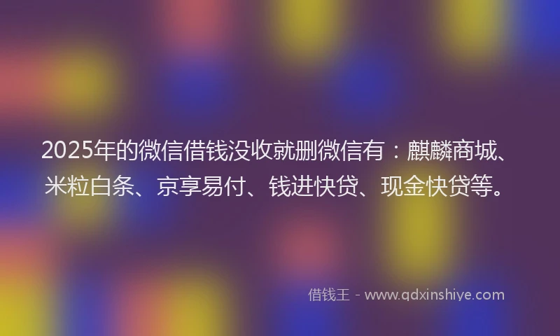2025年的微信借钱没收就删微信有：麒麟商城、米粒白条、京享易付、钱进快贷、现金快贷等。