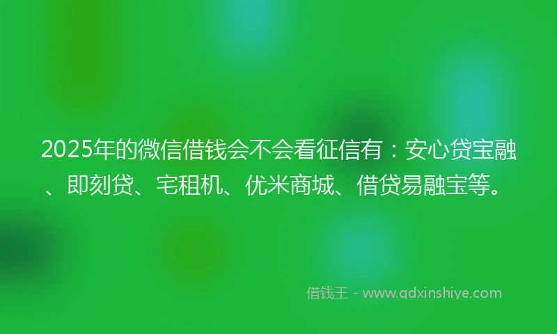 2025年的微信借钱会不会看征信有：安心贷宝融、即刻贷、宅租机、优米商城、借贷易融宝等。