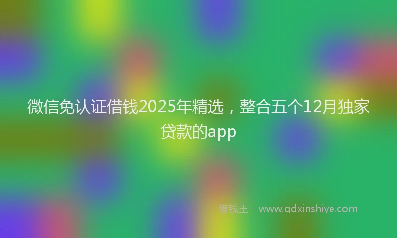 微信免认证借钱2025年精选，整合五个12月独家贷款的app