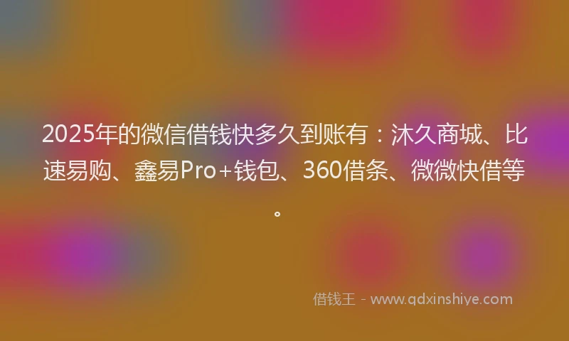 2025年的微信借钱快多久到账有：沐久商城、比速易购、鑫易Pro+钱包、360借条、微微快借等。