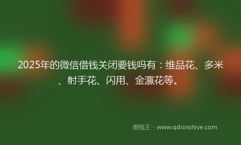 2025年的微信借钱关闭要钱吗有：维品花、多米、射手花、闪用、金瀛花等。
