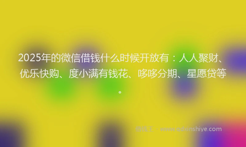 2025年的微信借钱什么时候开放有：人人聚财、优乐快购、度小满有钱花、哆哆分期、星愿贷等。