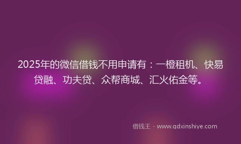 2025年的微信借钱不用申请有：一橙租机、快易贷融、功夫贷、众帮商城、汇火佑金等。