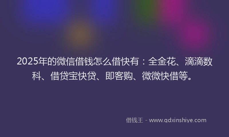 2025年的微信借钱怎么借快有：全金花、滴滴数科、借贷宝快贷、即客购、微微快借等。