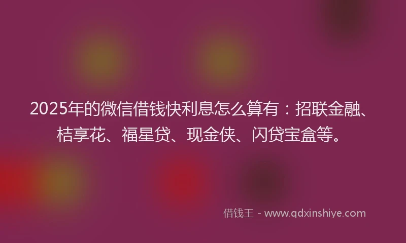 2025年的微信借钱快利息怎么算有：招联金融、桔享花、福星贷、现金侠、闪贷宝盒等。
