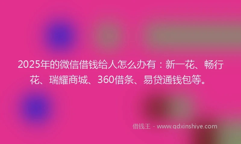 2025年的微信借钱给人怎么办有：新一花、畅行花、瑞耀商城、360借条、易贷通钱包等。