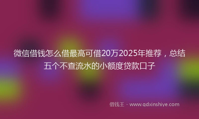 微信借钱怎么借最高可借20万2025年推荐，总结五个不查流水的小额度贷款口子