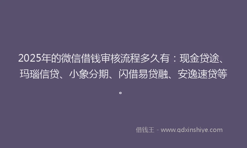 2025年的微信借钱审核流程多久有：现金贷途、玛瑙信贷、小象分期、闪借易贷融、安逸速贷等。