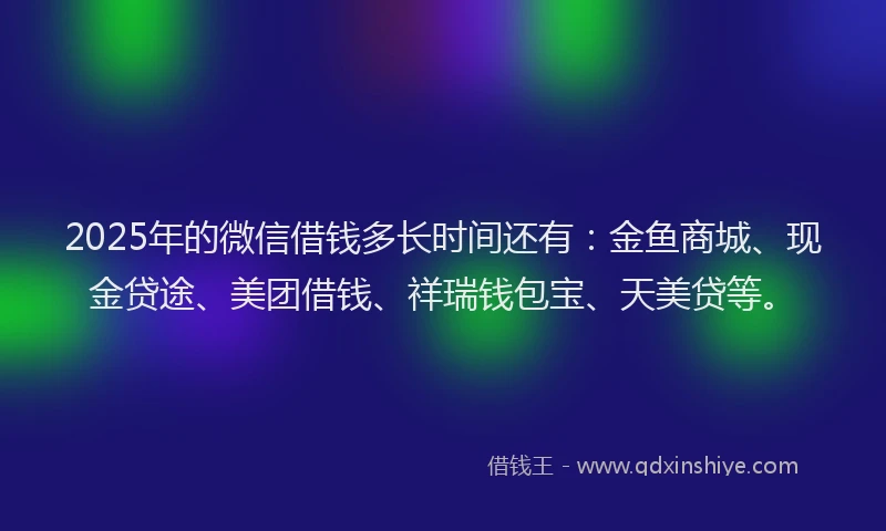 2025年的微信借钱多长时间还有：金鱼商城、现金贷途、美团借钱、祥瑞钱包宝、天美贷等。