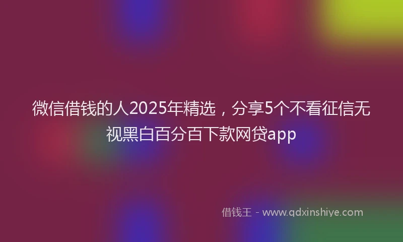 微信借钱的人2025年精选，分享5个不看征信无视黑白百分百下款网贷app