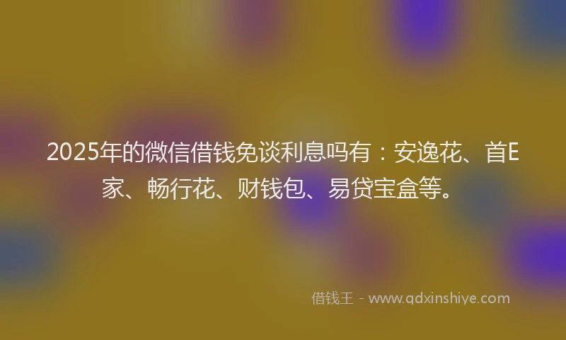 2025年的微信借钱免谈利息吗有：安逸花、首E家、畅行花、财钱包、易贷宝盒等。