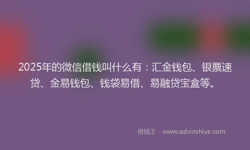 2025年的微信借钱叫什么有：汇金钱包、银票速贷、金易钱包、钱袋易借、易融贷宝盒等。