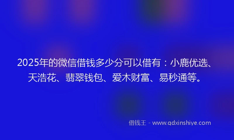 2025年的微信借钱多少分可以借有：小鹿优选、天浩花、翡翠钱包、爱木财富、易秒通等。