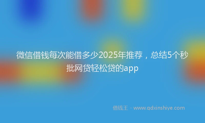 微信借钱每次能借多少2025年推荐，总结5个秒批网贷轻松贷的app