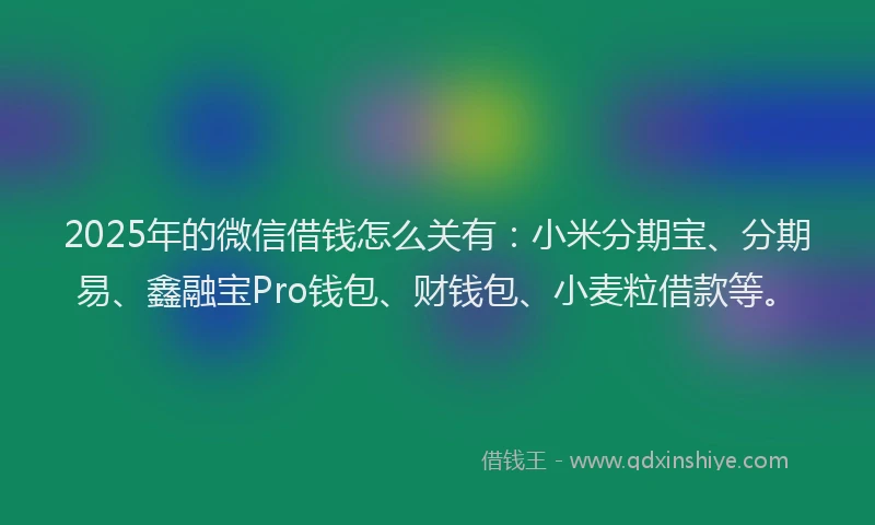2025年的微信借钱怎么关有：小米分期宝、分期易、鑫融宝Pro钱包、财钱包、小麦粒借款等。