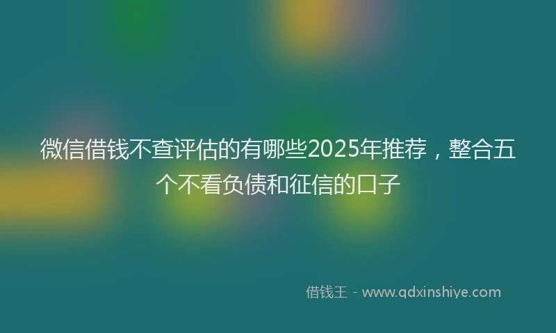 微信借钱不查评估的有哪些2025年推荐，整合五个不看负债和征信的口子