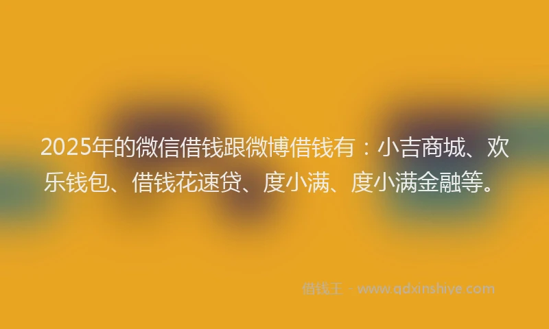 2025年的微信借钱跟微博借钱有：小吉商城、欢乐钱包、借钱花速贷、度小满、度小满金融等。