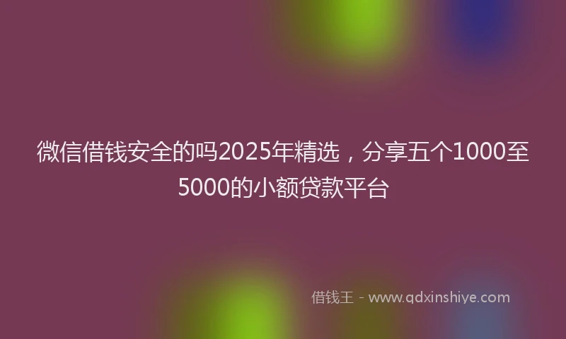 微信借钱安全的吗2025年精选，分享五个1000至5000的小额贷款平台