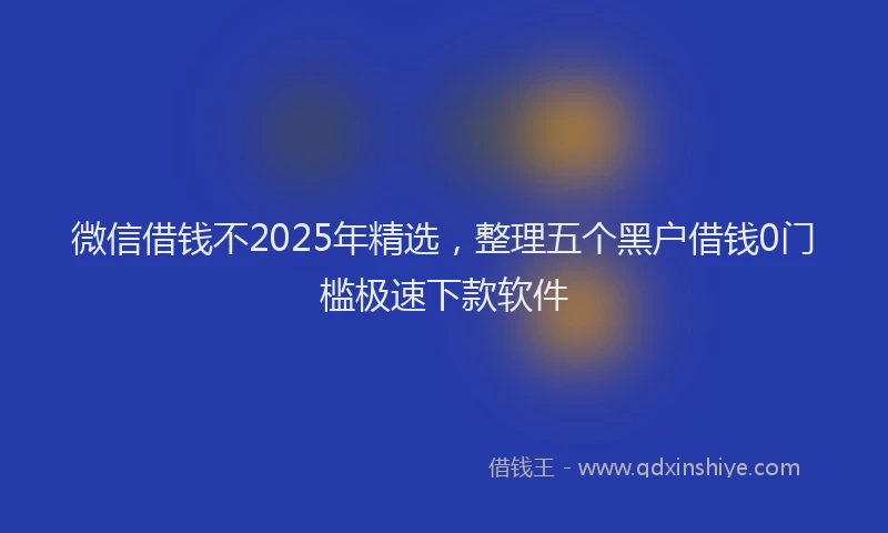 微信借钱不2025年精选，整理五个黑户借钱0门槛极速下款软件