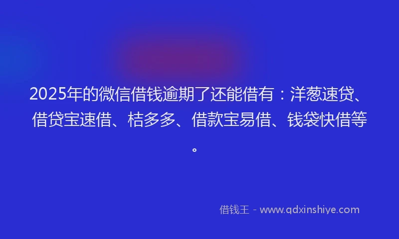 2025年的微信借钱逾期了还能借有：洋葱速贷、借贷宝速借、桔多多、借款宝易借、钱袋快借等。