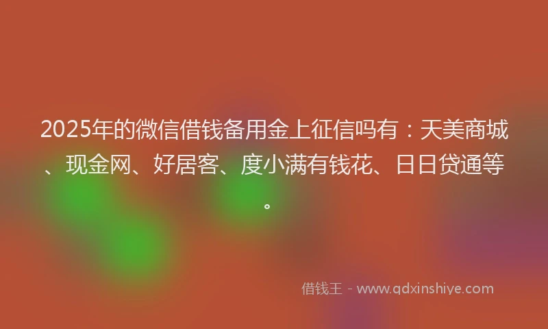 2025年的微信借钱备用金上征信吗有：天美商城、现金网、好居客、度小满有钱花、日日贷通等。