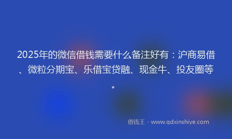 2025年的微信借钱需要什么备注好有：沪商易借、微粒分期宝、乐借宝贷融、现金牛、投友圈等。