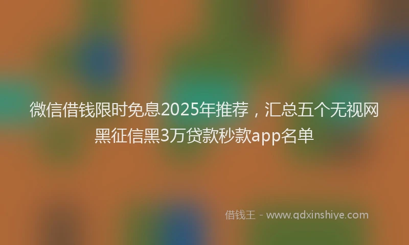 微信借钱限时免息2025年推荐，汇总五个无视网黑征信黑3万贷款秒款app名单
