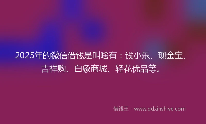 2025年的微信借钱是叫啥有：钱小乐、现金宝、吉祥购、白象商城、轻花优品等。
