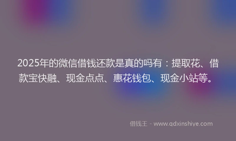 2025年的微信借钱还款是真的吗有：提取花、借款宝快融、现金点点、惠花钱包、现金小站等。