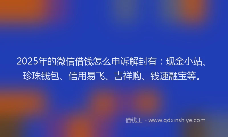 2025年的微信借钱怎么申诉解封有：现金小站、珍珠钱包、信用易飞、吉祥购、钱速融宝等。