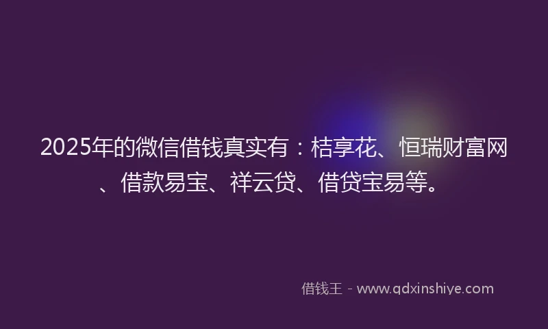2025年的微信借钱真实有：桔享花、恒瑞财富网、借款易宝、祥云贷、借贷宝易等。