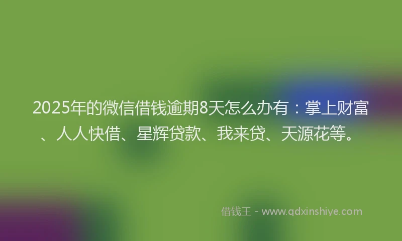 2025年的微信借钱逾期8天怎么办有：掌上财富、人人快借、星辉贷款、我来贷、天源花等。