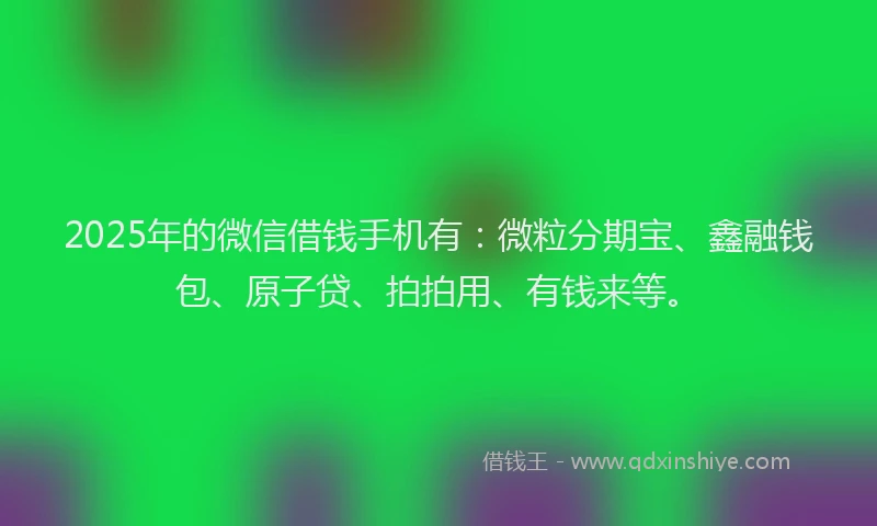 2025年的微信借钱手机有：微粒分期宝、鑫融钱包、原子贷、拍拍用、有钱来等。
