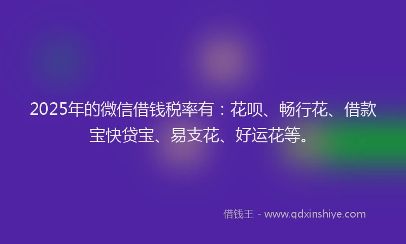 2025年的微信借钱税率有：花呗、畅行花、借款宝快贷宝、易支花、好运花等。