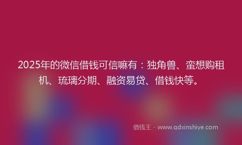 2025年的微信借钱可信嘛有：独角兽、蛮想购租机、琉璃分期、融资易贷、借钱快等。