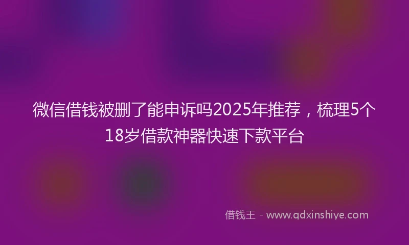 微信借钱被删了能申诉吗2025年推荐，梳理5个18岁借款神器快速下款平台