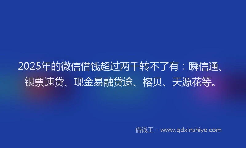 2025年的微信借钱超过两千转不了有：瞬信通、银票速贷、现金易融贷途、榕贝、天源花等。