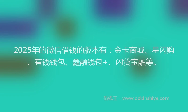 2025年的微信借钱的版本有：金卡商城、星闪购、有钱钱包、鑫融钱包+、闪贷宝融等。