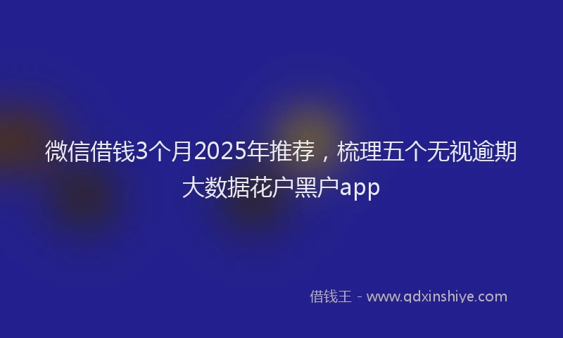 微信借钱3个月2025年推荐，梳理五个无视逾期大数据花户黑户app