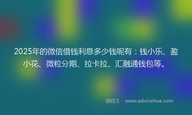 2025年的微信借钱利息多少钱呢有：钱小乐、盈小花、微粒分期、拉卡拉、汇融通钱包等。