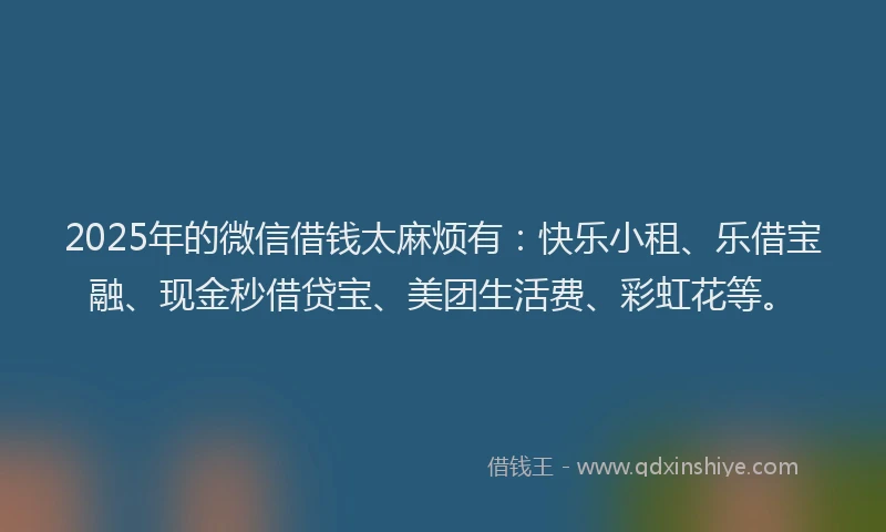 2025年的微信借钱太麻烦有：快乐小租、乐借宝融、现金秒借贷宝、美团生活费、彩虹花等。