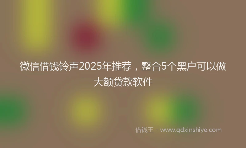 微信借钱铃声2025年推荐，整合5个黑户可以做大额贷款软件