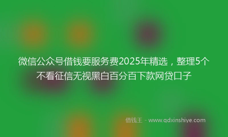 微信公众号借钱要服务费2025年精选，整理5个不看征信无视黑白百分百下款网贷口子