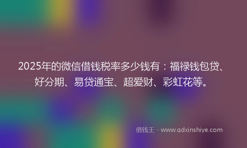 2025年的微信借钱税率多少钱有：福禄钱包贷、好分期、易贷通宝、超爱财、彩虹花等。