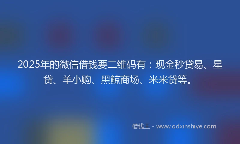 2025年的微信借钱要二维码有：现金秒贷易、星贷、羊小购、黑鲸商场、米米贷等。
