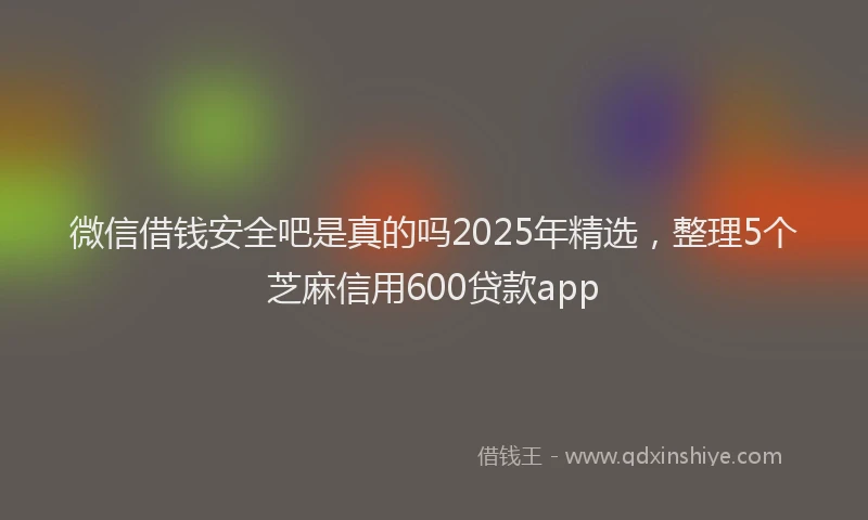 微信借钱安全吧是真的吗2025年精选，整理5个芝麻信用600贷款app